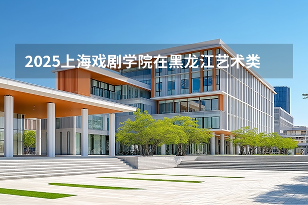 2025上海戏剧学院在黑龙江艺术类投档分数线（2026年参考）