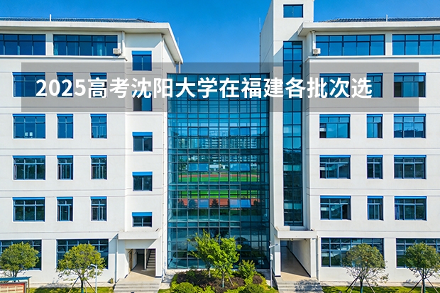 2025高考沈阳大学在福建各批次选科要求介绍（2026参考） 