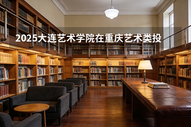 2025大连艺术学院在重庆艺术类投档分数线（2026年参考）