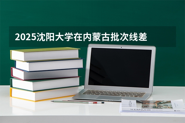 2025沈阳大学在内蒙古批次线差