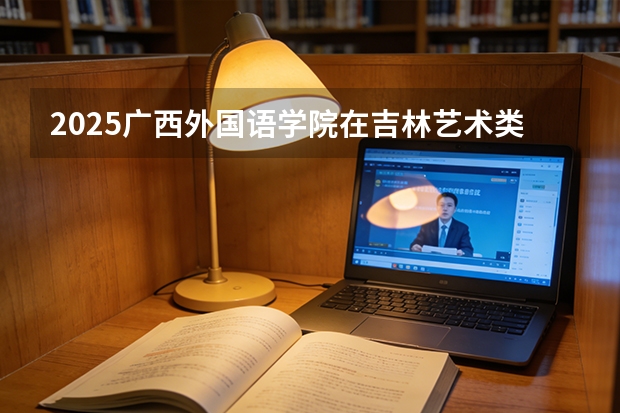 2025广西外国语学院在吉林艺术类投档分数线（2026年参考）
