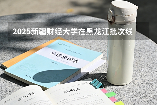 2025新疆财经大学在黑龙江批次线差