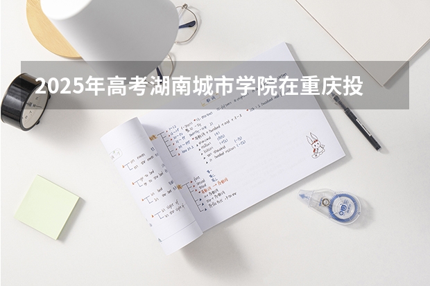 2025年高考湖南城市学院在重庆投档分数线（2026参考）