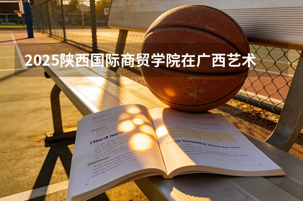 2025陕西国际商贸学院在广西艺术类投档分数线（2026年参考）