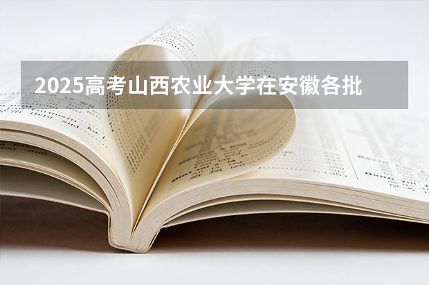 2025高考山西农业大学在安徽各批次选科要求介绍（2026参考） 