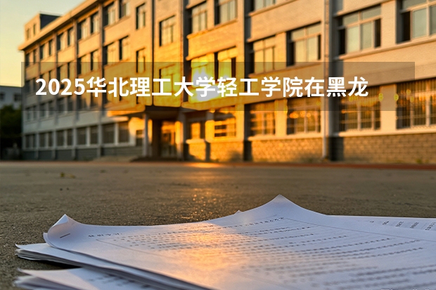 2025华北理工大学轻工学院在黑龙江艺术类投档分数线（2026年参考）
