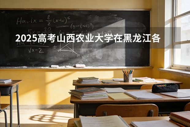 2025高考山西农业大学在黑龙江各批次选科要求介绍（2026参考） 