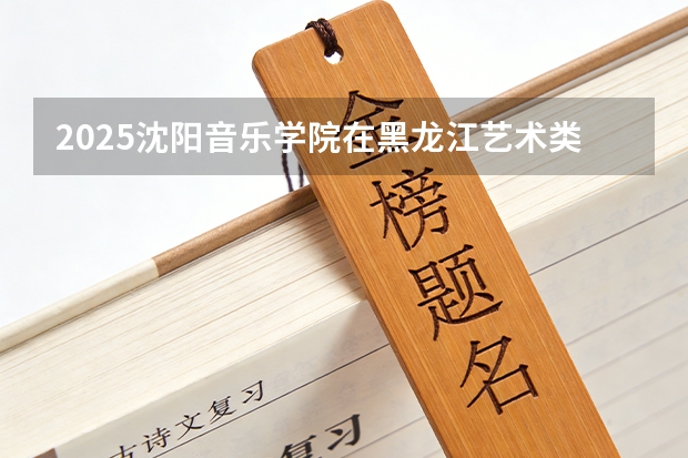 2025沈阳音乐学院在黑龙江艺术类投档分数线（2026年参考）