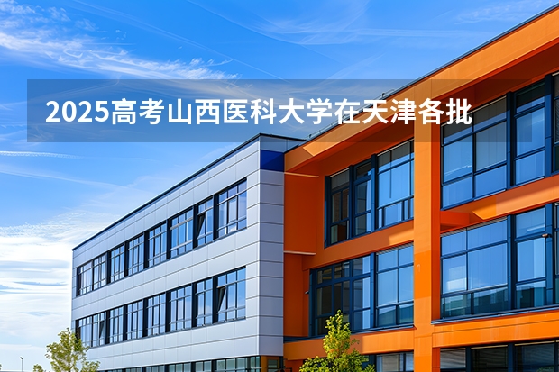 2025高考山西医科大学在天津各批次选科要求介绍（2026参考） 