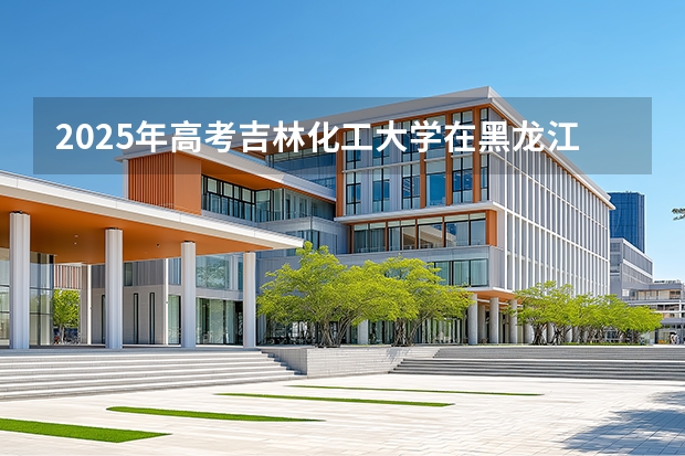 2025年高考吉林化工大学在黑龙江投档分数线（2026参考）