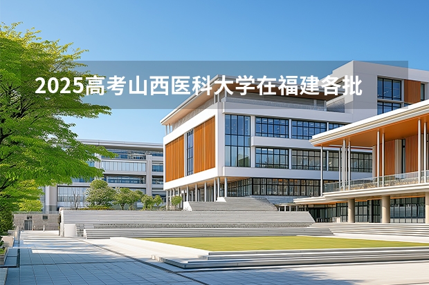 2025高考山西医科大学在福建各批次选科要求介绍（2026参考） 