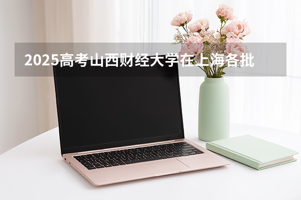 2025高考山西财经大学在上海各批次选科要求介绍（2026参考） 