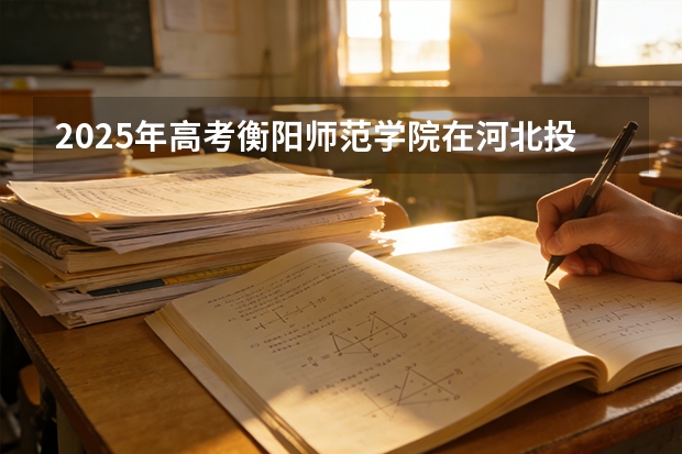 2025年高考衡阳师范学院在河北投档分数线（2026参考）