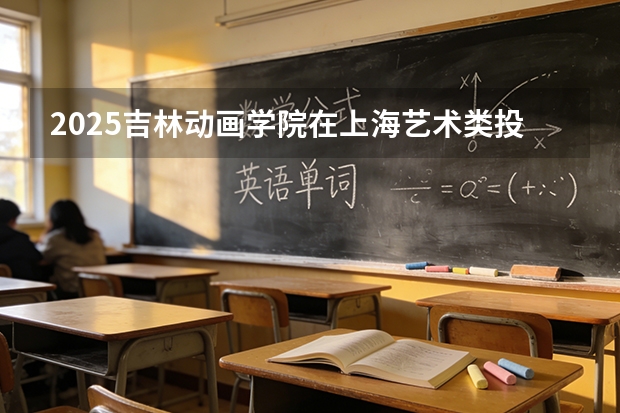 2025吉林动画学院在上海艺术类投档分数线（2026年参考）