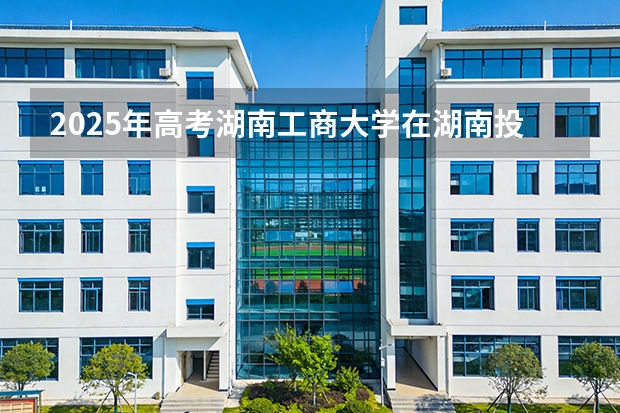 2025年高考湖南工商大学在湖南投档分数线（2026参考）
