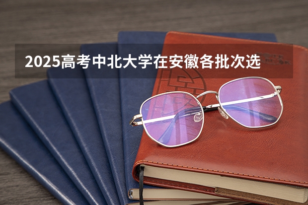 2025高考中北大学在安徽各批次选科要求介绍（2026参考） 