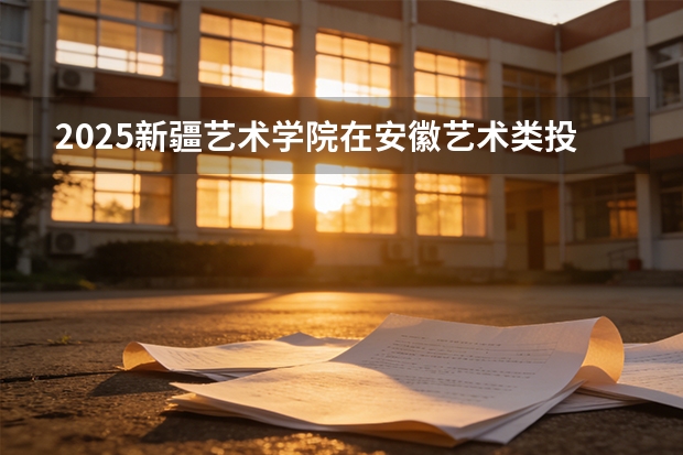 2025新疆艺术学院在安徽艺术类投档分数线（2026年参考）