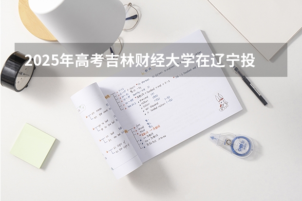 2025年高考吉林财经大学在辽宁投档分数线（2026参考）