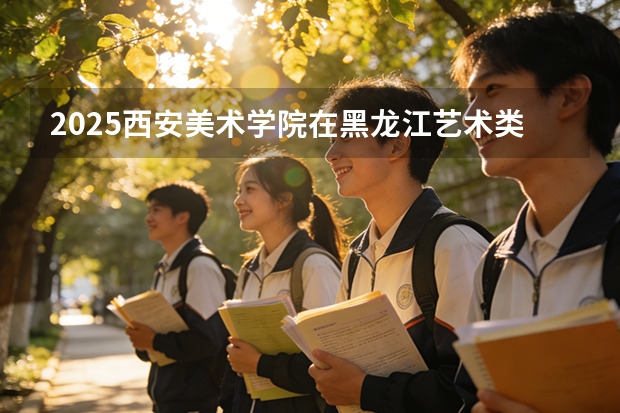 2025西安美术学院在黑龙江艺术类投档分数线（2026年参考）