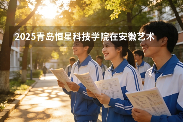 2025青岛恒星科技学院在安徽艺术类投档分数线（2026年参考）