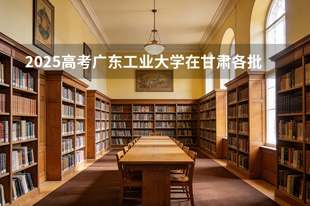 2025高考广东工业大学在甘肃各批次选科要求介绍（2026参考） 