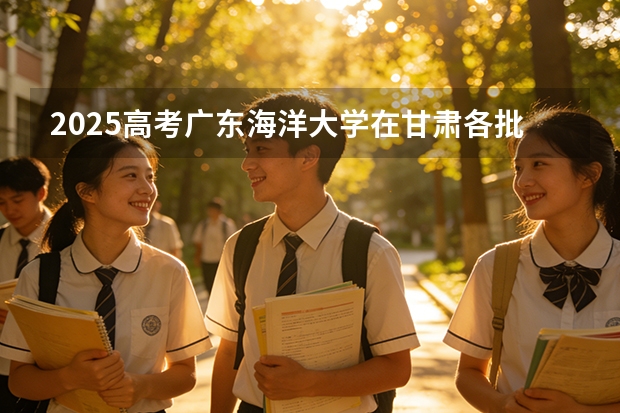 2025高考广东海洋大学在甘肃各批次选科要求介绍（2026参考） 