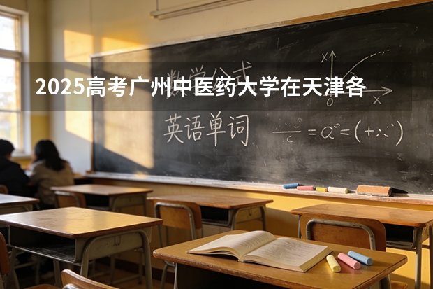 2025高考广州中医药大学在天津各批次选科要求介绍（2026参考） 
