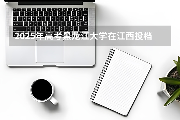 2025年高考黑龙江大学在江西投档分数线（2026参考）