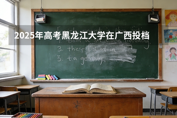2025年高考黑龙江大学在广西投档分数线（2026参考）