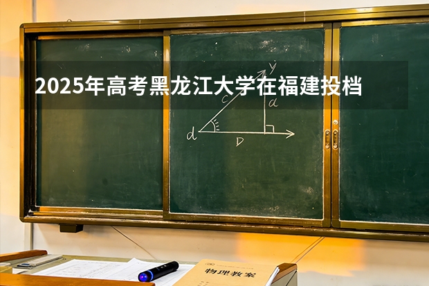 2025年高考黑龙江大学在福建投档分数线（2026参考）