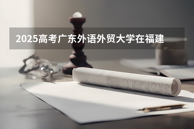 2025高考广东外语外贸大学在福建各批次选科要求介绍（2026参考） 