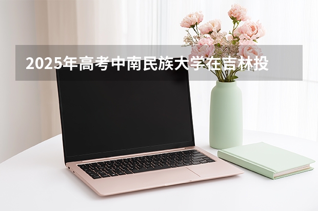 2025年高考中南民族大学在吉林投档分数线（2026参考）