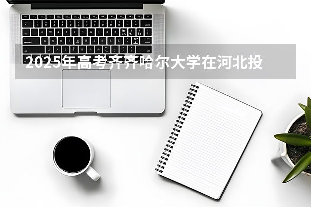 2025年高考齐齐哈尔大学在河北投档分数线（2026参考）