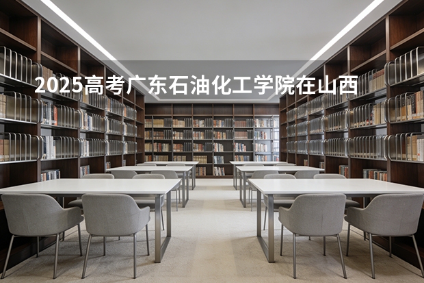 2025高考广东石油化工学院在山西各批次选科要求介绍（2026参考） 