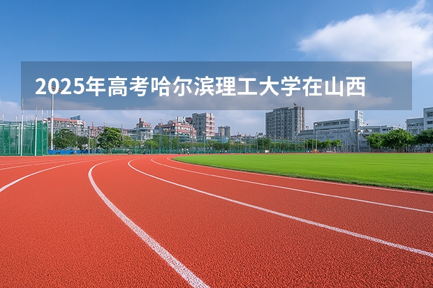 2025年高考哈尔滨理工大学在山西投档分数线（2026参考）