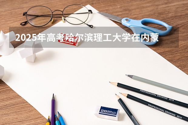 2025年高考哈尔滨理工大学在内蒙古投档分数线（2026参考）
