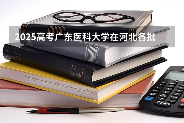 2025高考广东医科大学在河北各批次选科要求介绍（2026参考） 