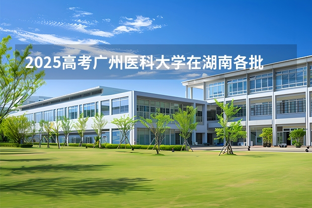 2025高考广州医科大学在湖南各批次选科要求介绍（2026参考） 