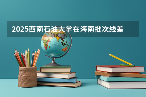 2025西南石油大学在海南批次线差