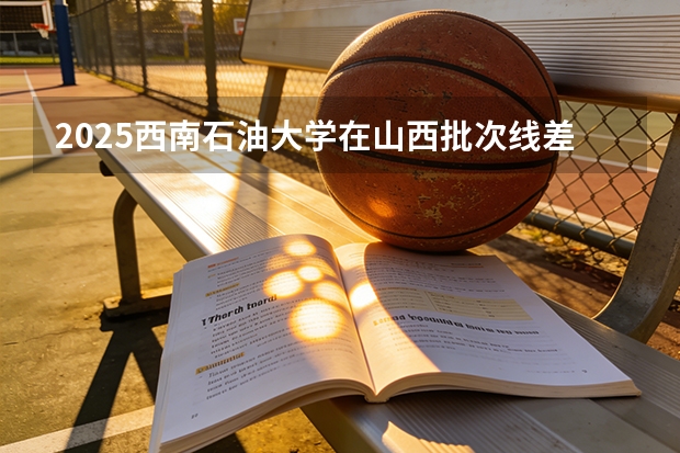2025西南石油大学在山西批次线差