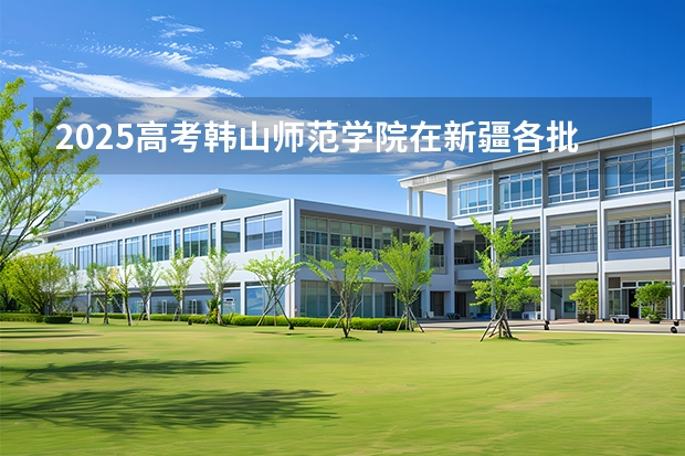 2025高考韩山师范学院在新疆各批次选科要求介绍（2026参考） 