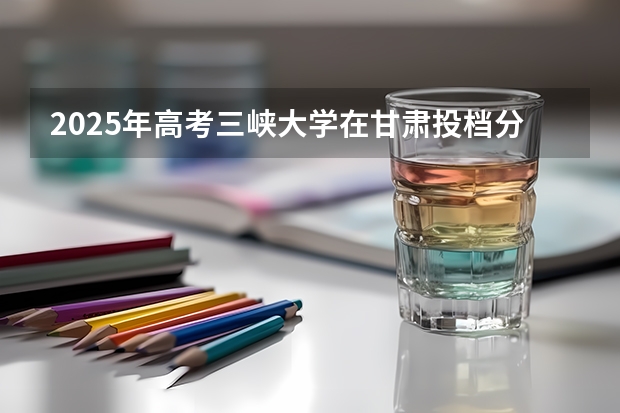 2025年高考三峡大学在甘肃投档分数线（2026参考）