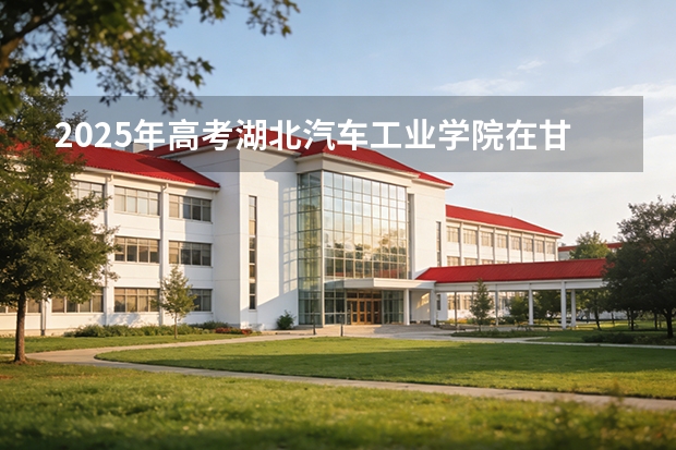 2025年高考湖北汽车工业学院在甘肃投档分数线（2026参考）