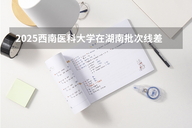 2025西南医科大学在湖南批次线差