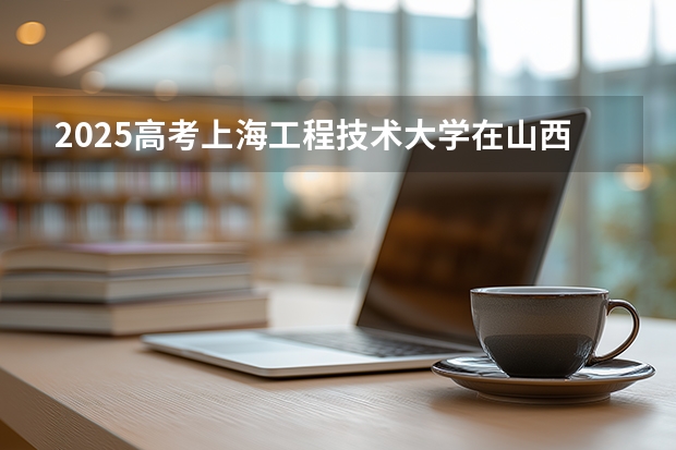 2025高考上海工程技术大学在山西各批次选科要求介绍（2026参考） 
