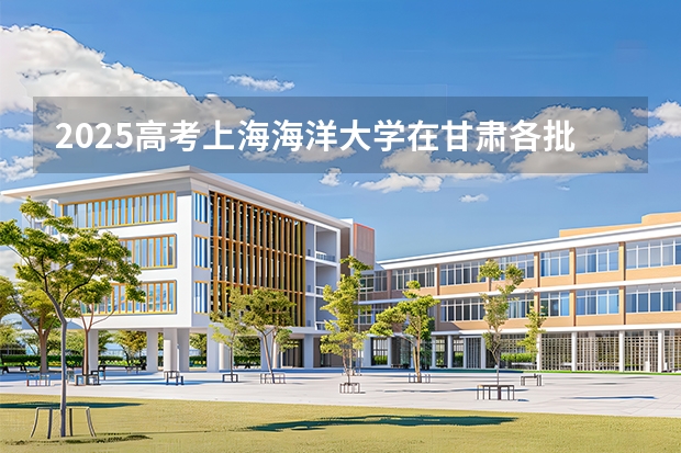 2025高考上海海洋大学在甘肃各批次选科要求介绍（2026参考） 