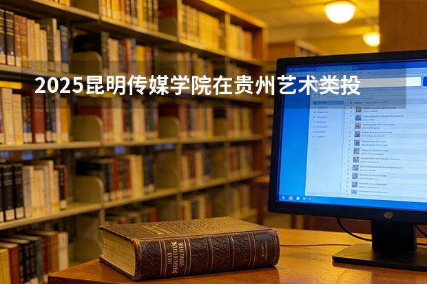 2025昆明传媒学院在贵州艺术类投档分数线（2026年参考）
