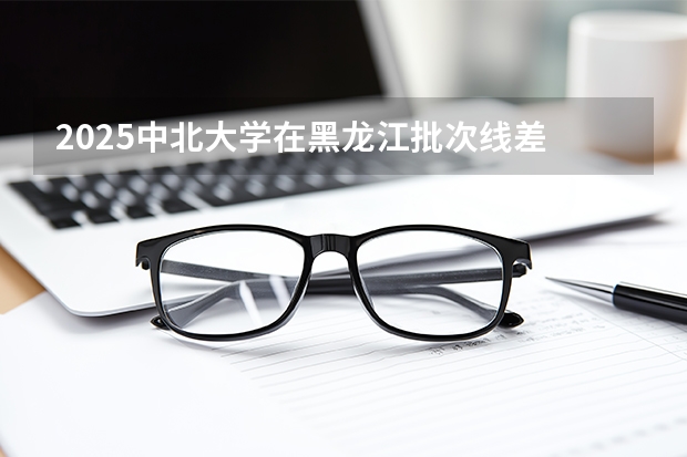 2025中北大学在黑龙江批次线差
