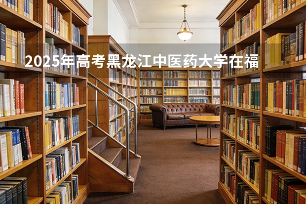 2025年高考黑龙江中医药大学在福建投档分数线（2026参考）