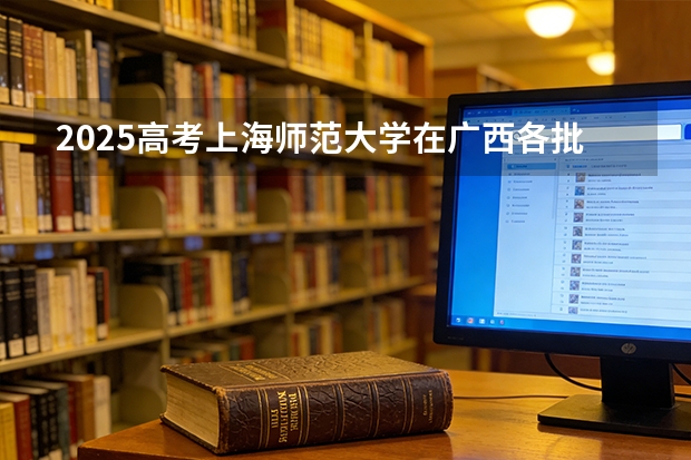 2025高考上海师范大学在广西各批次选科要求介绍（2026参考） 